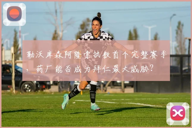 勒沃库森阿隆索执教首个完整赛季，药厂能否成为拜仁最大威胁？