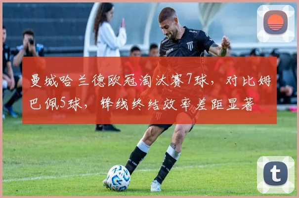 曼城哈兰德欧冠淘汰赛7球，对比姆巴佩5球，锋线终结效率差距显著
