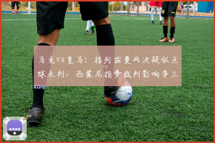 马竞vs皇马：格列兹曼两次疑似点球未判，西蒙尼指责裁判影响争三格局