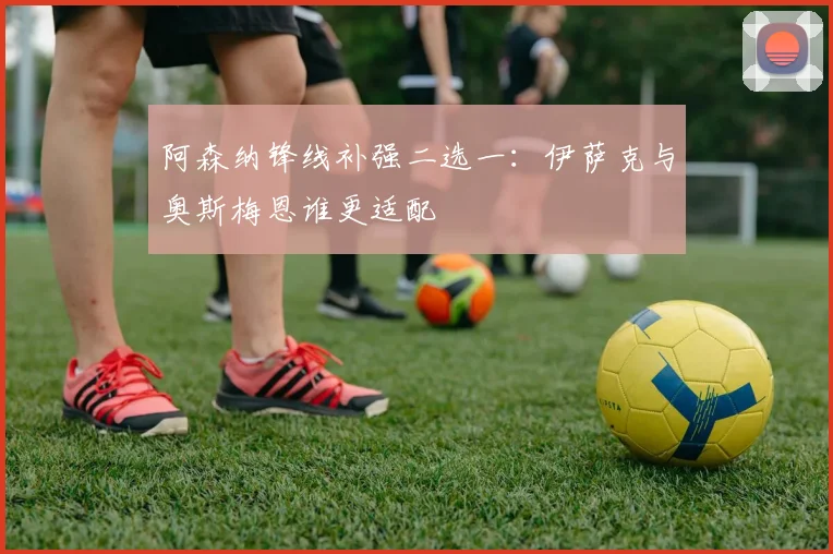 阿森纳锋线补强二选一：伊萨克与奥斯梅恩谁更适配