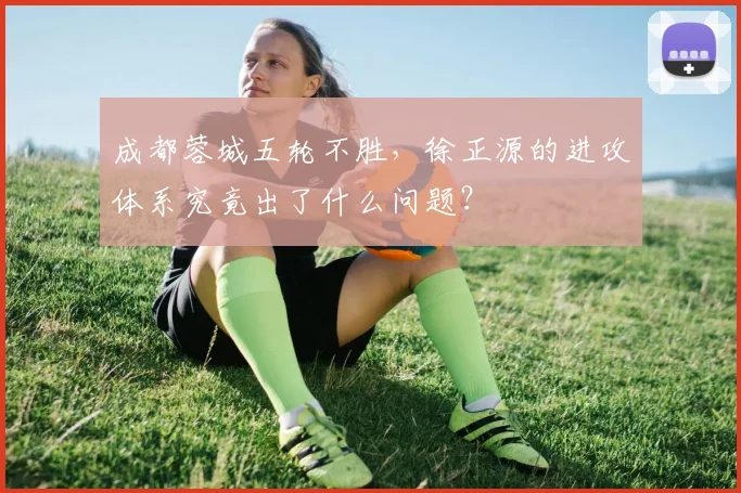 成都蓉城五轮不胜，徐正源的进攻体系究竟出了什么问题？