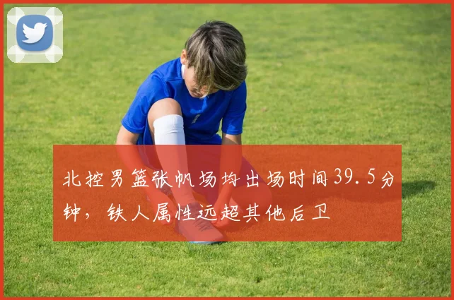 北控男篮张帆场均出场时间39.5分钟，铁人属性远超其他后卫