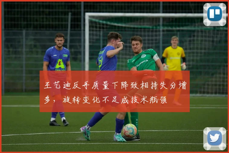 王艺迪反手质量下降致相持失分增多，旋转变化不足成技术瓶颈