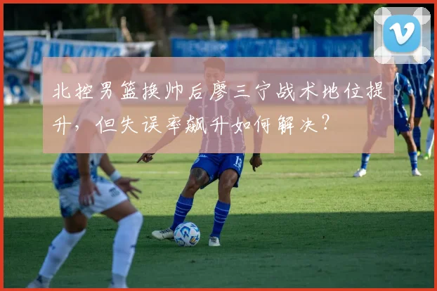 北控男篮换帅后廖三宁战术地位提升，但失误率飙升如何解决？